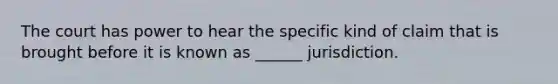 The court has power to hear the specific kind of claim that is brought before it is known as ______ jurisdiction.