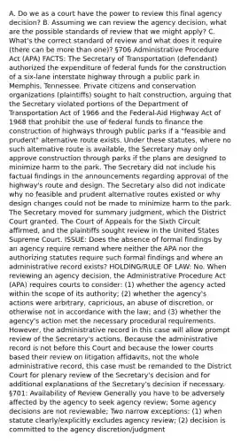 A. Do we as a court have the power to review this final agency decision? B. Assuming we can review the agency decision, what are the possible standards of review that we might apply? C. What's the correct standard of review and what does it require (there can be more than one)? §706 Administrative Procedure Act (APA) FACTS: The Secretary of Transportation (defendant) authorized the expenditure of federal funds for the construction of a six-lane interstate highway through a public park in Memphis, Tennessee. Private citizens and conservation organizations (plaintiffs) sought to halt construction, arguing that the Secretary violated portions of the Department of Transportation Act of 1966 and the Federal-Aid Highway Act of 1968 that prohibit the use of federal funds to finance the construction of highways through public parks if a "feasible and prudent" alternative route exists. Under these statutes, where no such alternative route is available, the Secretary may only approve construction through parks if the plans are designed to minimize harm to the park. The Secretary did not include his factual findings in the announcements regarding approval of the highway's route and design. The Secretary also did not indicate why no feasible and prudent alternative routes existed or why design changes could not be made to minimize harm to the park. The Secretary moved for summary judgment, which the District Court granted. The Court of Appeals for the Sixth Circuit affirmed, and the plaintiffs sought review in the United States Supreme Court. ISSUE: Does the absence of formal findings by an agency require remand where neither the APA nor the authorizing statutes require such formal findings and where an administrative record exists? HOLDING/RULE OF LAW: No. When reviewing an agency decision, the Administrative Procedure Act (APA) requires courts to consider: (1) whether the agency acted within the scope of its authority; (2) whether the agency's actions were arbitrary, capricious, an abuse of discretion, or otherwise not in accordance with the law; and (3) whether the agency's action met the necessary procedural requirements. However, the administrative record in this case will allow prompt review of the Secretary's actions. Because the administrative record is not before this Court and because the lower courts based their review on litigation affidavits, not the whole administrative record, this case must be remanded to the District Court for plenary review of the Secretary's decision and for additional explanations of the Secretary's decision if necessary. §701: Availability of Review Generally you have to be adversely affected by the agency to seek agency review; Some agency decisions are not reviewable; Two narrow exceptions: (1) when statute clearly/explicitly excludes agency review; (2) decision is committed to the agency discretion/judgment