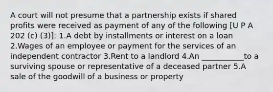 A court will not presume that a partnership exists if shared profits were received as payment of any of the following [U P A 202 (c) (3)]: 1.A debt by installments or interest on a loan 2.Wages of an employee or payment for the services of an independent contractor 3.Rent to a landlord 4.An ___________to a surviving spouse or representative of a deceased partner 5.A sale of the goodwill of a business or property