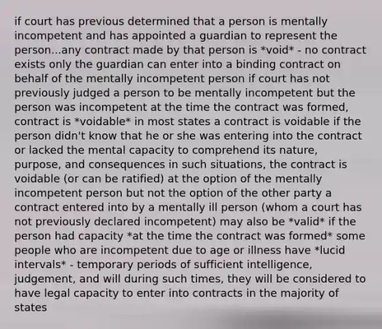 if court has previous determined that a person is mentally incompetent and has appointed a guardian to represent the person...any contract made by that person is *void* - no contract exists only the guardian can enter into a binding contract on behalf of the mentally incompetent person if court has not previously judged a person to be mentally incompetent but the person was incompetent at the time the contract was formed, contract is *voidable* in most states a contract is voidable if the person didn't know that he or she was entering into the contract or lacked the mental capacity to comprehend its nature, purpose, and consequences in such situations, the contract is voidable (or can be ratified) at the option of the mentally incompetent person but not the option of the other party a contract entered into by a mentally ill person (whom a court has not previously declared incompetent) may also be *valid* if the person had capacity *at the time the contract was formed* some people who are incompetent due to age or illness have *lucid intervals* - temporary periods of sufficient intelligence, judgement, and will during such times, they will be considered to have legal capacity to enter into contracts in the majority of states