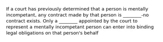 If a court has previously determined that a person is mentally incompetant, any contract made by that person is ________-no contract exists. Only a ________ appointed by the court to represent a mentally incompetant person can enter into binding legal obligations on that person's behalf