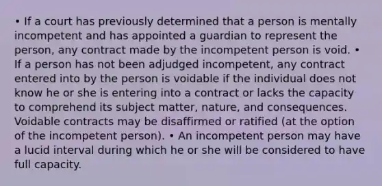 • If a court has previously determined that a person is mentally incompetent and has appointed a guardian to represent the person, any contract made by the incompetent person is void. • If a person has not been adjudged incompetent, any contract entered into by the person is voidable if the individual does not know he or she is entering into a contract or lacks the capacity to comprehend its subject matter, nature, and consequences. Voidable contracts may be disaffirmed or ratified (at the option of the incompetent person). • An incompetent person may have a lucid interval during which he or she will be considered to have full capacity.