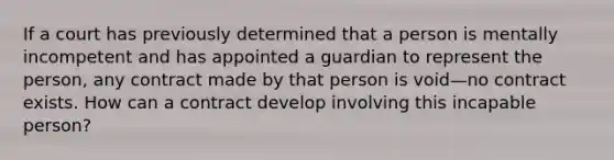 If a court has previously determined that a person is mentally incompetent and has appointed a guardian to represent the person, any contract made by that person is void—no contract exists. How can a contract develop involving this incapable person?