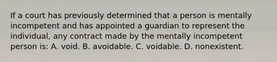 If a court has previously determined that a person is mentally incompetent and has appointed a guardian to represent the individual, any contract made by the mentally incompetent person is: A. void. B. avoidable. C. voidable. D. nonexistent.