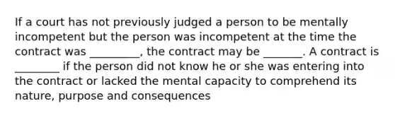 If a court has not previously judged a person to be mentally incompetent but the person was incompetent at the time the contract was _________, the contract may be _______. A contract is ________ if the person did not know he or she was entering into the contract or lacked the mental capacity to comprehend its nature, purpose and consequences