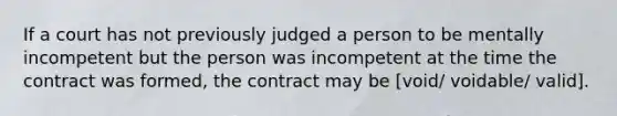 If a court has not previously judged a person to be mentally incompetent but the person was incompetent at the time the contract was formed, the contract may be [void/ voidable/ valid].