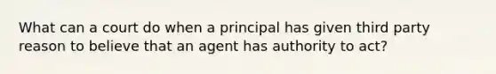 What can a court do when a principal has given third party reason to believe that an agent has authority to act?