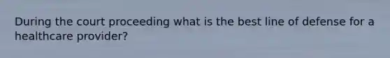 During the court proceeding what is the best line of defense for a healthcare provider?