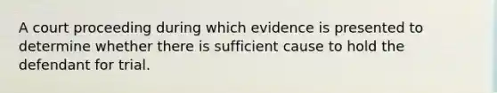 A court proceeding during which evidence is presented to determine whether there is sufficient cause to hold the defendant for trial.