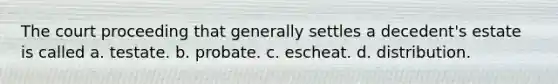 The court proceeding that generally settles a decedent's estate is called a. testate. b. probate. c. escheat. d. distribution.