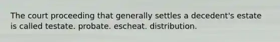 The court proceeding that generally settles a decedent's estate is called testate. probate. escheat. distribution.