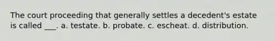 The court proceeding that generally settles a decedent's estate is called ___. a. testate. b. probate. c. escheat. d. distribution.