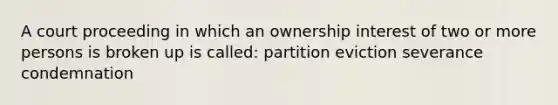 A court proceeding in which an ownership interest of two or more persons is broken up is called: partition eviction severance condemnation