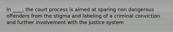 In ____, the court process is aimed at sparing non dangerous offenders from the stigma and labeling of a criminal conviction and further involvement with the justice system