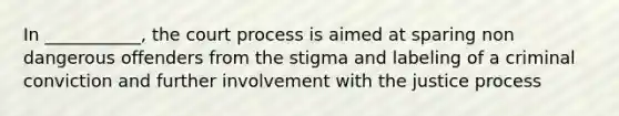 In ___________, the court process is aimed at sparing non dangerous offenders from the stigma and labeling of a criminal conviction and further involvement with the justice process