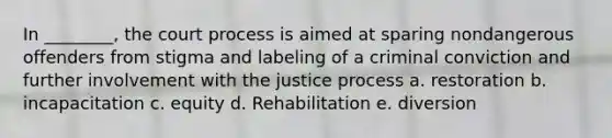 In ________, the court process is aimed at sparing nondangerous offenders from stigma and labeling of a criminal conviction and further involvement with the justice process a. restoration b. incapacitation c. equity d. Rehabilitation e. diversion