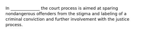 In ______________ the court process is aimed at sparing nondangerous offenders from the stigma and labeling of a criminal conviction and further involvement with the justice process.