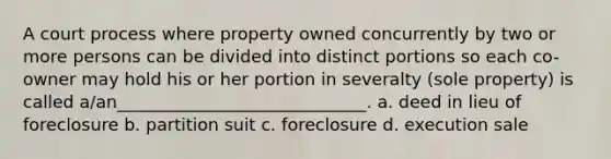 A court process where property owned concurrently by two or more persons can be divided into distinct portions so each co-owner may hold his or her portion in severalty (sole property) is called a/an_____________________________. a. deed in lieu of foreclosure b. partition suit c. foreclosure d. execution sale