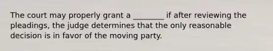 The court may properly grant a ________ if after reviewing the pleadings, the judge determines that the only reasonable decision is in favor of the moving party.