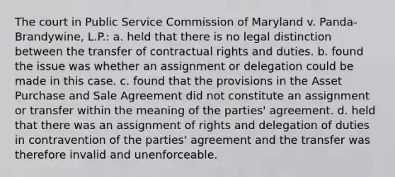 The court in Public Service Commission of Maryland v. Panda-Brandywine, L.P.: a. held that there is no legal distinction between the transfer of contractual rights and duties. b. found the issue was whether an assignment or delegation could be made in this case. c. found that the provisions in the Asset Purchase and Sale Agreement did not constitute an assignment or transfer within the meaning of the parties' agreement. d. held that there was an assignment of rights and delegation of duties in contravention of the parties' agreement and the transfer was therefore invalid and unenforceable.