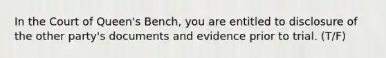 In the Court of Queen's Bench, you are entitled to disclosure of the other party's documents and evidence prior to trial. (T/F)