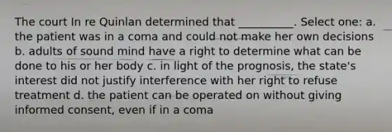 The court In re Quinlan determined that __________. Select one: a. the patient was in a coma and could not make her own decisions b. adults of sound mind have a right to determine what can be done to his or her body c. in light of the prognosis, the state's interest did not justify interference with her right to refuse treatment d. the patient can be operated on without giving <a href='https://www.questionai.com/knowledge/kSCmSGHNge-informed-consent' class='anchor-knowledge'>informed consent</a>, even if in a coma