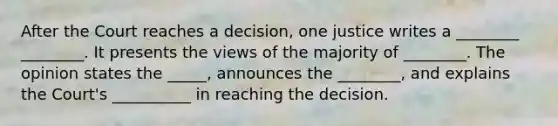 After the Court reaches a decision, one justice writes a ________ ________. It presents the views of the majority of ________. The opinion states the _____, announces the ________, and explains the Court's __________ in reaching the decision.