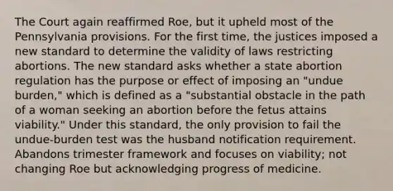 The Court again reaffirmed Roe, but it upheld most of the Pennsylvania provisions. For the first time, the justices imposed a new standard to determine the validity of laws restricting abortions. The new standard asks whether a state abortion regulation has the purpose or effect of imposing an "undue burden," which is defined as a "substantial obstacle in the path of a woman seeking an abortion before the fetus attains viability." Under this standard, the only provision to fail the undue-burden test was the husband notification requirement. Abandons trimester framework and focuses on viability; not changing Roe but acknowledging progress of medicine.