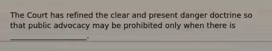 The Court has refined the clear and present danger doctrine so that public advocacy may be prohibited only when there is ____________________.