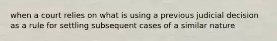 when a court relies on what is using a previous judicial decision as a rule for settling subsequent cases of a similar nature