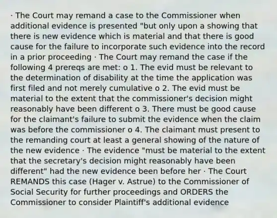 · The Court may remand a case to the Commissioner when additional evidence is presented "but only upon a showing that there is new evidence which is material and that there is good cause for the failure to incorporate such evidence into the record in a prior proceeding · The Court may remand the case if the following 4 prereqs are met: o 1. The evid must be relevant to the determination of disability at the time the application was first filed and not merely cumulative o 2. The evid must be material to the extent that the commissioner's decision might reasonably have been different o 3. There must be good cause for the claimant's failure to submit the evidence when the claim was before the commissioner o 4. The claimant must present to the remanding court at least a general showing of the nature of the new evidence · The evidence "must be material to the extent that the secretary's decision might reasonably have been different" had the new evidence been before her · The Court REMANDS this case (Hager v. Astrue) to the Commissioner of Social Security for further proceedings and ORDERS the Commissioner to consider Plaintiff's additional evidence