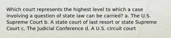 Which court represents the highest level to which a case involving a question of state law can be carried? a. The U.S. Supreme Court b. A state court of last resort or state Supreme Court c. The Judicial Conference d. A U.S. circuit court