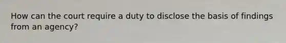 How can the court require a duty to disclose the basis of findings from an agency?