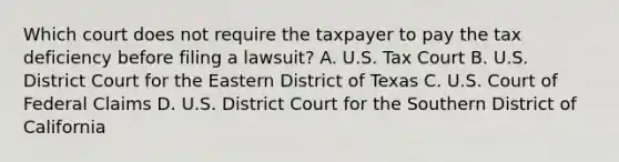 Which court does not require the taxpayer to pay the tax deficiency before filing a lawsuit? A. U.S. Tax Court B. U.S. District Court for the Eastern District of Texas C. U.S. Court of Federal Claims D. U.S. District Court for the Southern District of California