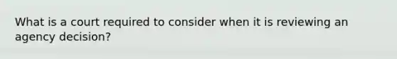 What is a court required to consider when it is reviewing an agency decision?