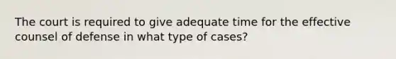 The court is required to give adequate time for the effective counsel of defense in what type of cases?