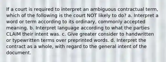 If a court is required to interpret an ambiguous contractual term, which of the following is the court NOT likely to do? a. Interpret a word or term according to its ordinary, commonly accepted meaning. b. Interpret language according to what the parties CLAIM their intent was. c. Give greater consider to handwritten or typewritten terms over preprinted words. d. Interpret the contract as a whole, with regard to the general intent of the document.