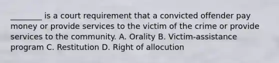 ________ is a court requirement that a convicted offender pay money or provide services to the victim of the crime or provide services to the community. A. Orality B. Victim-assistance program C. Restitution D. Right of allocution