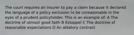 The court requires an insurer to pay a claim because it declared the language of a policy exclusion to be unreasonable in the eyes of a prudent policyholder. This is an example of: A The doctrine of utmost good faith B Estoppel C The doctrine of reasonable expectations D An aleatory contract