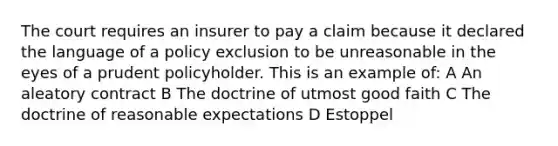 The court requires an insurer to pay a claim because it declared the language of a policy exclusion to be unreasonable in the eyes of a prudent policyholder. This is an example of: A An aleatory contract B The doctrine of utmost good faith C The doctrine of reasonable expectations D Estoppel