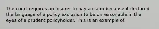 The court requires an insurer to pay a claim because it declared the language of a policy exclusion to be unreasonable in the eyes of a prudent policyholder. This is an example of: