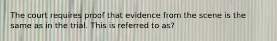 The court requires proof that evidence from the scene is the same as in the trial. This is referred to as?