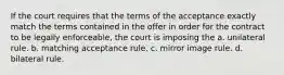 If the court requires that the terms of the acceptance exactly match the terms contained in the offer in order for the contract to be legally enforceable, the court is imposing the a. unilateral rule. b. matching acceptance rule. c. mirror image rule. d. bilateral rule.