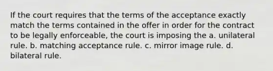 If the court requires that the terms of the acceptance exactly match the terms contained in the offer in order for the contract to be legally enforceable, the court is imposing the a. unilateral rule. b. matching acceptance rule. c. mirror image rule. d. bilateral rule.