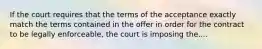 If the court requires that the terms of the acceptance exactly match the terms contained in the offer in order for the contract to be legally enforceable, the court is imposing the....