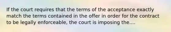 If the court requires that the terms of the acceptance exactly match the terms contained in the offer in order for the contract to be legally enforceable, the court is imposing the....