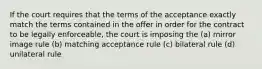 If the court requires that the terms of the acceptance exactly match the terms contained in the offer in order for the contract to be legally enforceable, the court is imposing the (a) mirror image rule (b) matching acceptance rule (c) bilateral rule (d) unilateral rule