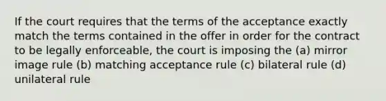 If the court requires that the terms of the acceptance exactly match the terms contained in the offer in order for the contract to be legally enforceable, the court is imposing the (a) mirror image rule (b) matching acceptance rule (c) bilateral rule (d) unilateral rule