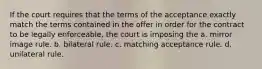 If the court requires that the terms of the acceptance exactly match the terms contained in the offer in order for the contract to be legally enforceable, the court is imposing the a. mirror image rule. b. bilateral rule. c. matching acceptance rule. d. unilateral rule.