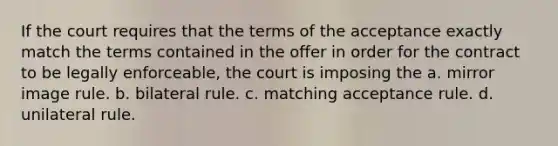 If the court requires that the terms of the acceptance exactly match the terms contained in the offer in order for the contract to be legally enforceable, the court is imposing the a. mirror image rule. b. bilateral rule. c. matching acceptance rule. d. unilateral rule.